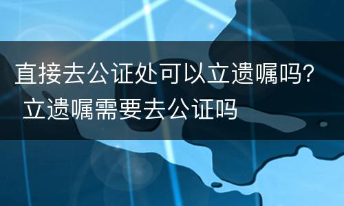 直接去公证处可以立遗嘱吗？ 立遗嘱需要去公证吗