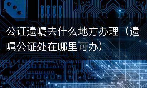 公证遗嘱去什么地方办理（遗嘱公证处在哪里可办）