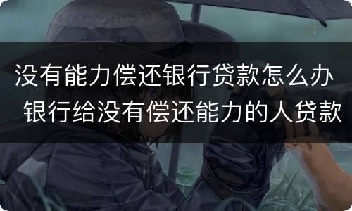 没有能力偿还银行贷款怎么办 银行给没有偿还能力的人贷款