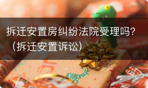 拆迁安置房纠纷法院受理吗？（拆迁安置诉讼）