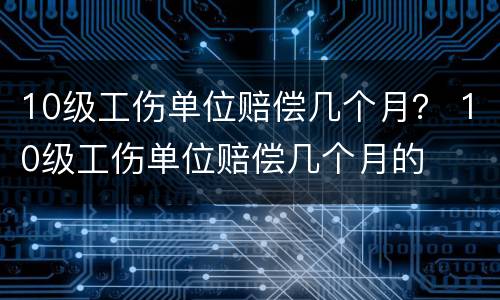 10级工伤单位赔偿几个月？ 10级工伤单位赔偿几个月的