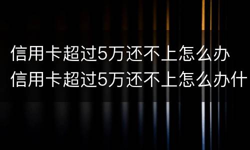 信用卡超过5万还不上怎么办 信用卡超过5万还不上怎么办什么时候还的才是本金