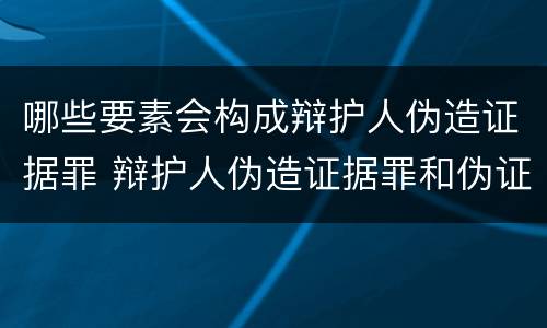 哪些要素会构成辩护人伪造证据罪 辩护人伪造证据罪和伪证罪