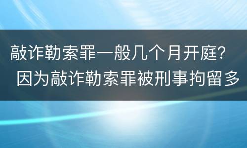敲诈勒索罪一般几个月开庭？ 因为敲诈勒索罪被刑事拘留多久才会开庭