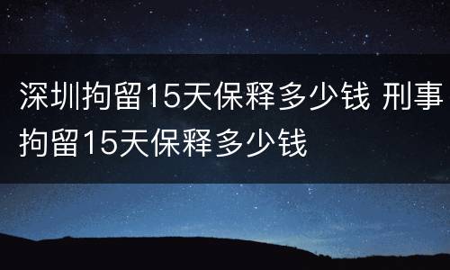 深圳拘留15天保释多少钱 刑事拘留15天保释多少钱
