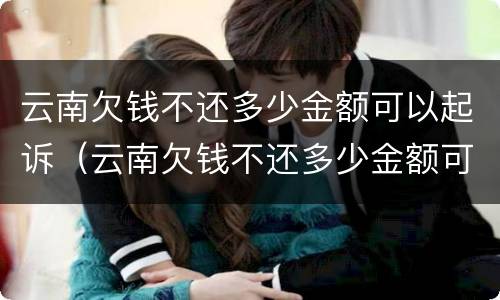 云南欠钱不还多少金额可以起诉（云南欠钱不还多少金额可以起诉呢）