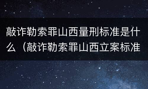 敲诈勒索罪山西量刑标准是什么（敲诈勒索罪山西立案标准）