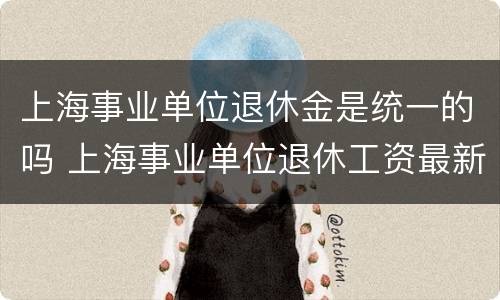 上海事业单位退休金是统一的吗 上海事业单位退休工资最新规定2021