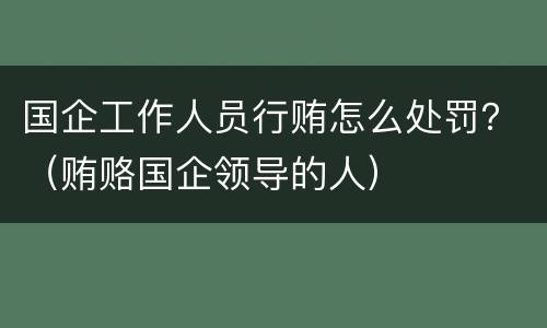 国企工作人员行贿怎么处罚？（贿赂国企领导的人）