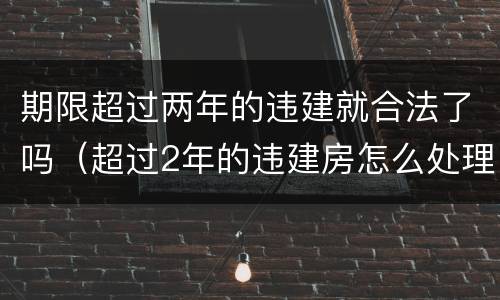 期限超过两年的违建就合法了吗（超过2年的违建房怎么处理）