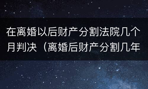 在离婚以后财产分割法院几个月判决（离婚后财产分割几年有效期）