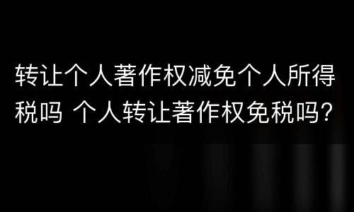 转让个人著作权减免个人所得税吗 个人转让著作权免税吗?