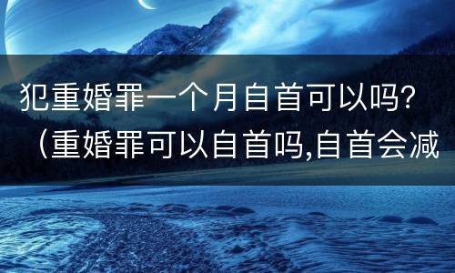 犯重婚罪一个月自首可以吗？（重婚罪可以自首吗,自首会减刑吗）