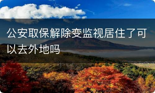 公安取保解除变监视居住了可以去外地吗