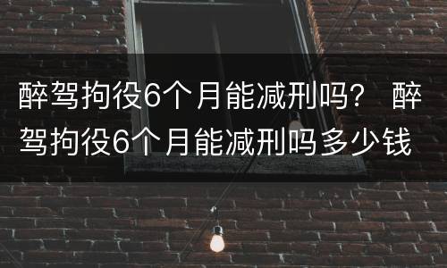 醉驾拘役6个月能减刑吗？ 醉驾拘役6个月能减刑吗多少钱