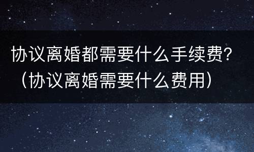协议离婚都需要什么手续费？（协议离婚需要什么费用）