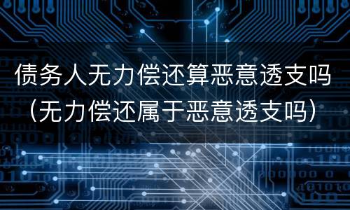 债务人无力偿还算恶意透支吗（无力偿还属于恶意透支吗）