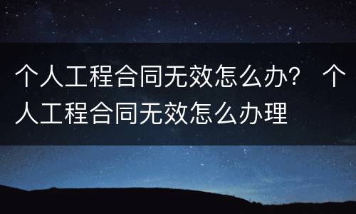 个人工程合同无效怎么办？ 个人工程合同无效怎么办理