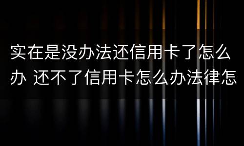 实在是没办法还信用卡了怎么办 还不了信用卡怎么办法律怎么处理