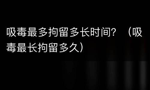 吸毒最多拘留多长时间？（吸毒最长拘留多久）