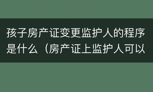 孩子房产证变更监护人的程序是什么（房产证上监护人可以变更吗）