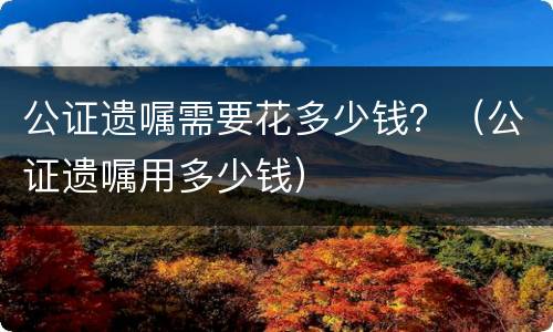 公证遗嘱需要花多少钱？（公证遗嘱用多少钱）