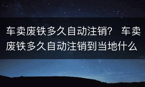 车卖废铁多久自动注销？ 车卖废铁多久自动注销到当地什么部门开灭失手续
