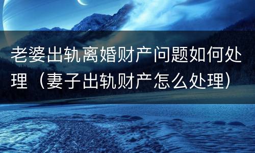 老婆出轨离婚财产问题如何处理（妻子出轨财产怎么处理）