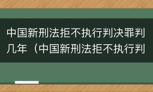 中国新刑法拒不执行判决罪判几年（中国新刑法拒不执行判决罪判几年以上）