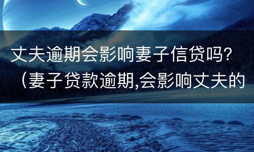 丈夫逾期会影响妻子信贷吗？（妻子贷款逾期,会影响丈夫的征信吗）