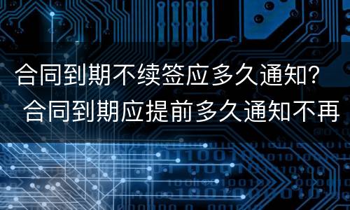 合同到期不续签应多久通知？ 合同到期应提前多久通知不再续签
