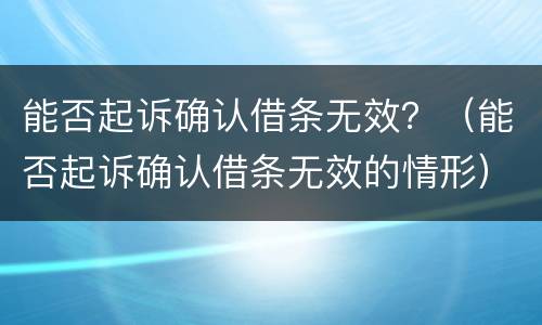 能否起诉确认借条无效？（能否起诉确认借条无效的情形）