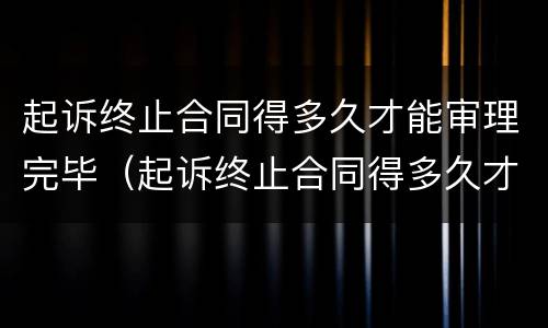 起诉终止合同得多久才能审理完毕（起诉终止合同得多久才能审理完毕呢）