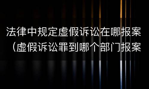 法律中规定虚假诉讼在哪报案（虚假诉讼罪到哪个部门报案）