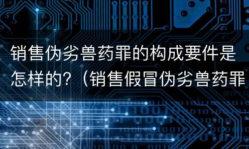 销售伪劣兽药罪的构成要件是怎样的?（销售假冒伪劣兽药罪量刑标准）