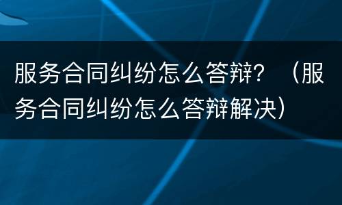 服务合同纠纷怎么答辩？（服务合同纠纷怎么答辩解决）