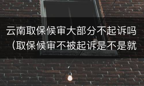 云南取保候审大部分不起诉吗（取保候审不被起诉是不是就是没事了）