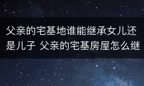 父亲的宅基地谁能继承女儿还是儿子 父亲的宅基房屋怎么继承