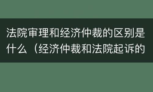 法院审理和经济仲裁的区别是什么（经济仲裁和法院起诉的区别）