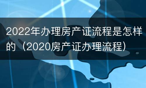 2022年办理房产证流程是怎样的（2020房产证办理流程）