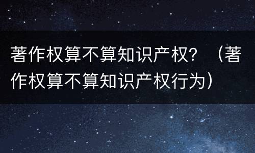 著作权算不算知识产权？（著作权算不算知识产权行为）