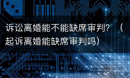 诉讼离婚能不能缺席审判？（起诉离婚能缺席审判吗）