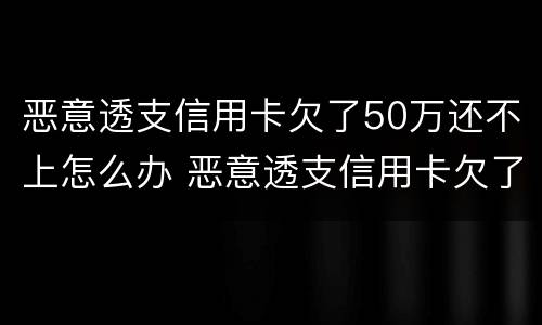 恶意透支信用卡欠了50万还不上怎么办 恶意透支信用卡欠了50万还不上怎么办呀