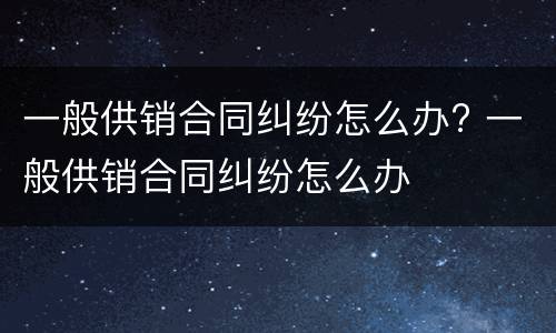一般供销合同纠纷怎么办? 一般供销合同纠纷怎么办