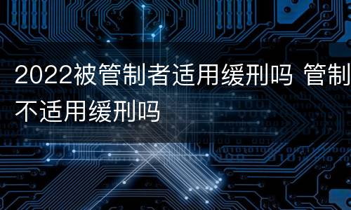 2022被管制者适用缓刑吗 管制不适用缓刑吗