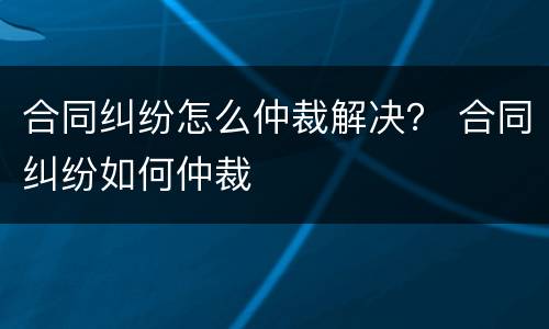 合同纠纷怎么仲裁解决？ 合同纠纷如何仲裁