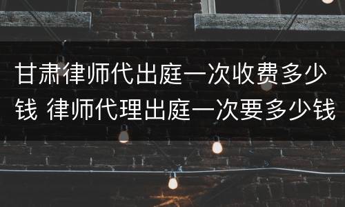 甘肃律师代出庭一次收费多少钱 律师代理出庭一次要多少钱