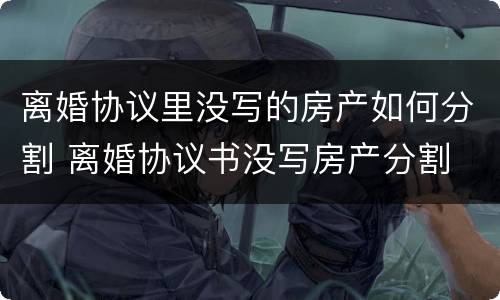 离婚协议里没写的房产如何分割 离婚协议书没写房产分割