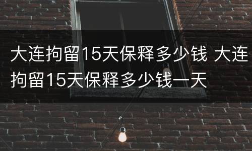 大连拘留15天保释多少钱 大连拘留15天保释多少钱一天