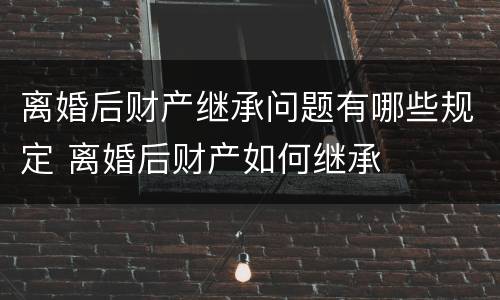 离婚后财产继承问题有哪些规定 离婚后财产如何继承